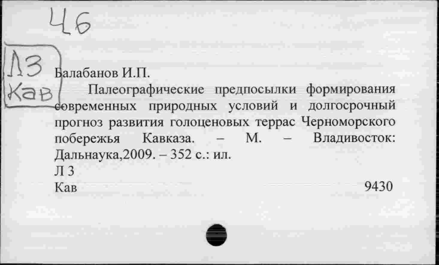 ﻿Йалабанов И.П.
Палеографические предпосылки Современных природных условий и прогноз развития голоценовых террас побережья Кавказа. - М. — Дальнаука,2009. - 352 с.: ил. Л 3
формирования долгосрочный Черноморского Владивосток:
Кав
9430